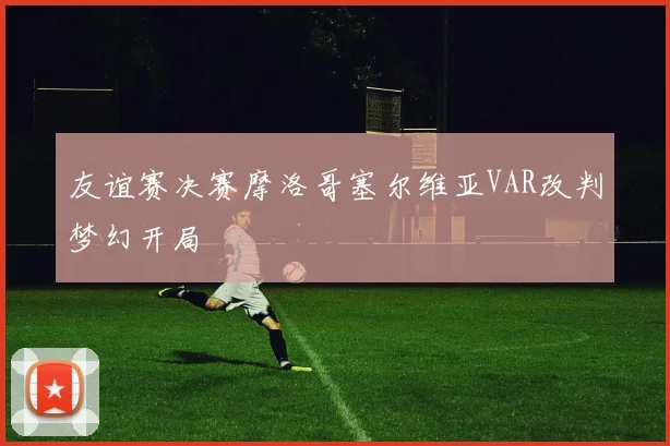 友谊赛决赛摩洛哥塞尔维亚VAR改判梦幻开局