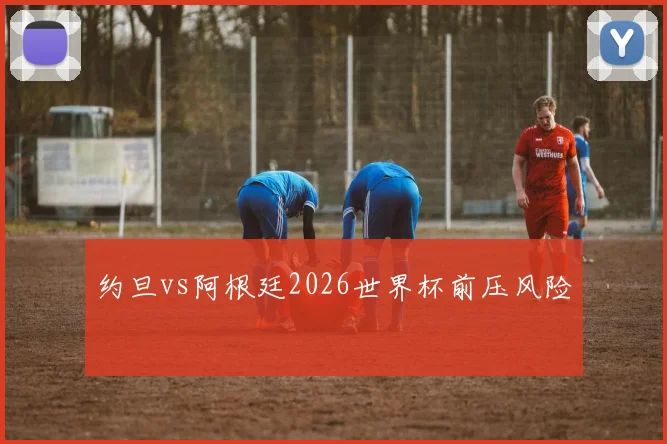 约旦vs阿根廷2026世界杯前压风险
