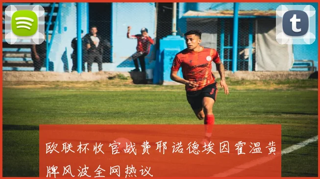 欧联杯收官战费耶诺德埃因霍温黄牌风波全网热议