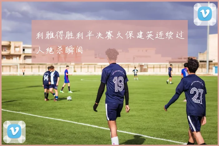 利雅得胜利半决赛久保建英连续过人绝杀瞬间