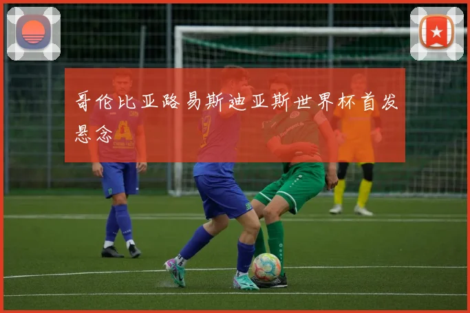 哥伦比亚路易斯迪亚斯世界杯首发悬念