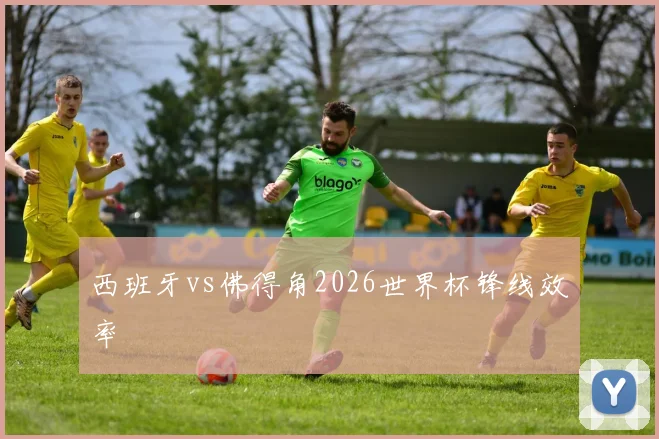 西班牙vs佛得角2026世界杯锋线效率