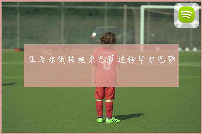 亚马尔倒钩绝杀巴萨逆转毕尔巴鄂