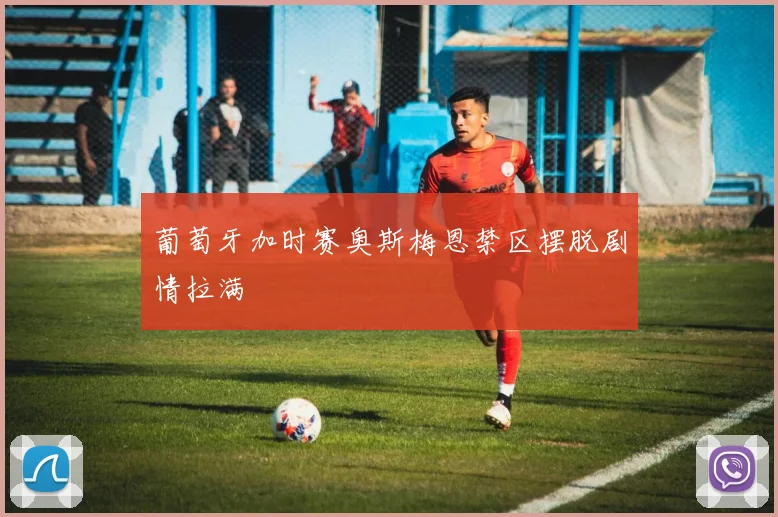 葡萄牙加时赛奥斯梅恩禁区摆脱剧情拉满