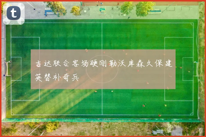 吉达联合客场硬刚勒沃库森久保建英替补奇兵