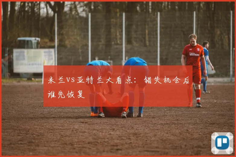 米兰vs亚特兰大看点：错失机会后谁先恢复